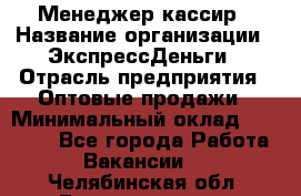 Менеджер-кассир › Название организации ­ ЭкспрессДеньги › Отрасль предприятия ­ Оптовые продажи › Минимальный оклад ­ 18 000 - Все города Работа » Вакансии   . Челябинская обл.,Еманжелинск г.